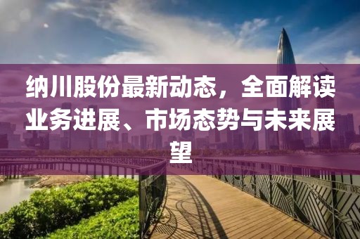 纳川股份最新动态，全面解读业务进展、市场态势与未来展望
