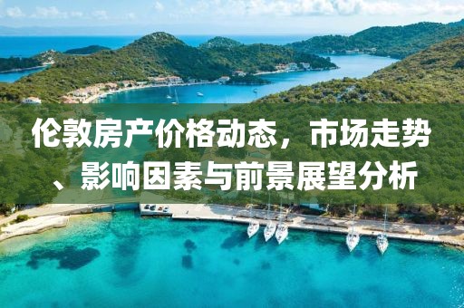 伦敦房产价格动态，市场走势、影响因素与前景展望分析