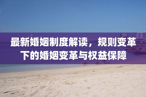 最新婚姻制度解读，规则变革下的婚姻变革与权益保障