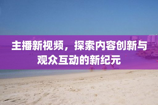 主播新视频，探索内容创新与观众互动的新纪元
