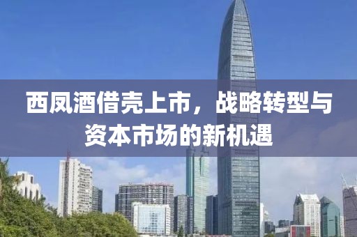 西凤酒借壳上市，战略转型与资本市场的新机遇