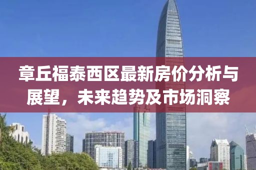 章丘福泰西区最新房价分析与展望，未来趋势及市场洞察
