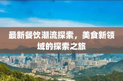 最新餐饮潮流探索，美食新领域的探索之旅