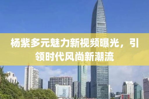 杨紫多元魅力新视频曝光，引领时代风尚新潮流