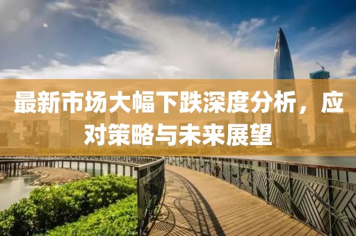 最新市场大幅下跌深度分析，应对策略与未来展望