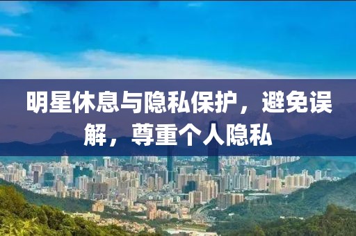 明星休息与隐私保护，避免误解，尊重个人隐私
