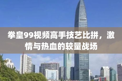 拳皇99视频高手技艺比拼，激情与热血的较量战场