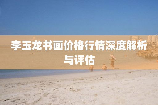 李玉龙书画价格行情深度解析与评估