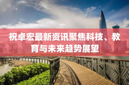 祝卓宏最新资讯聚焦科技、教育与未来趋势展望