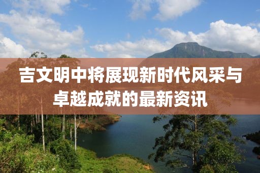 吉文明中将展现新时代风采与卓越成就的最新资讯