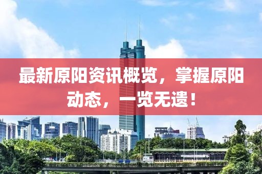 最新原阳资讯概览，掌握原阳动态，一览无遗！