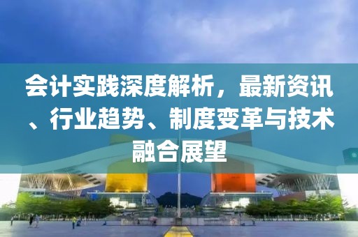 会计实践深度解析，最新资讯、行业趋势、制度变革与技术融合展望