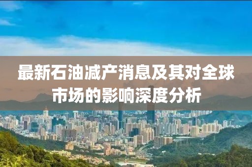 最新石油减产消息及其对全球市场的影响深度分析