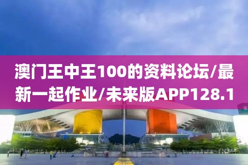 澳门王中王100的资料论坛/最新一起作业/未来版APP128.1