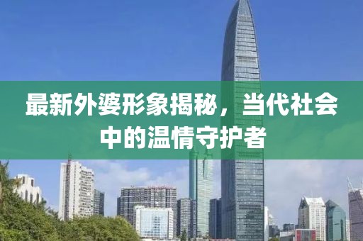 最新外婆形象揭秘，当代社会中的温情守护者