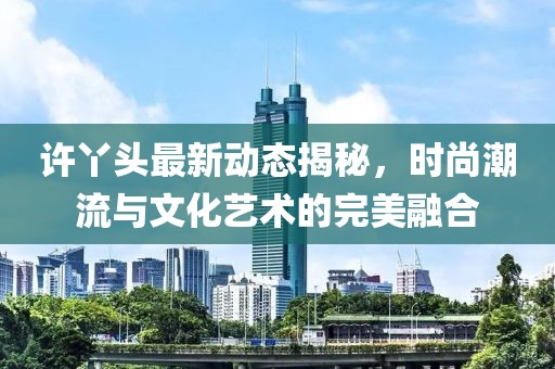 许丫头最新动态揭秘，时尚潮流与文化艺术的完美融合