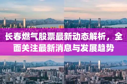 长春燃气股票最新动态解析，全面关注最新消息与发展趋势