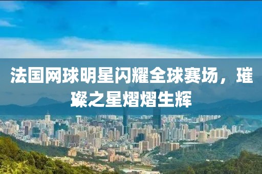 法国网球明星闪耀全球赛场，璀璨之星熠熠生辉
