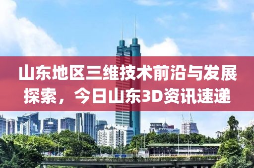 山东地区三维技术前沿与发展探索，今日山东3D资讯速递