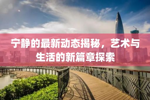 宁静的最新动态揭秘，艺术与生活的新篇章探索