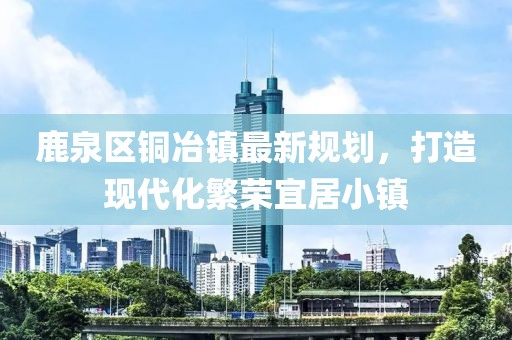 鹿泉区铜冶镇最新规划，打造现代化繁荣宜居小镇