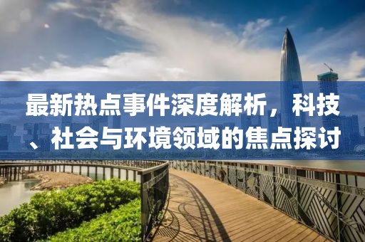 最新热点事件深度解析，科技、社会与环境领域的焦点探讨