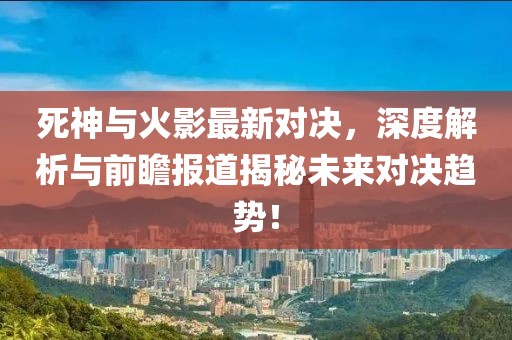 死神与火影最新对决，深度解析与前瞻报道揭秘未来对决趋势！