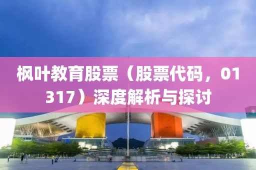 枫叶教育股票（股票代码，01317）深度解析与探讨