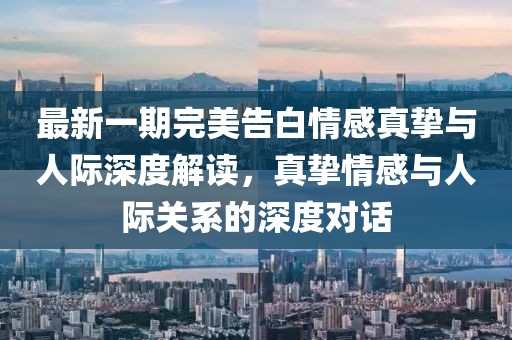 最新一期完美告白情感真挚与人际深度解读，真挚情感与人际关系的深度对话