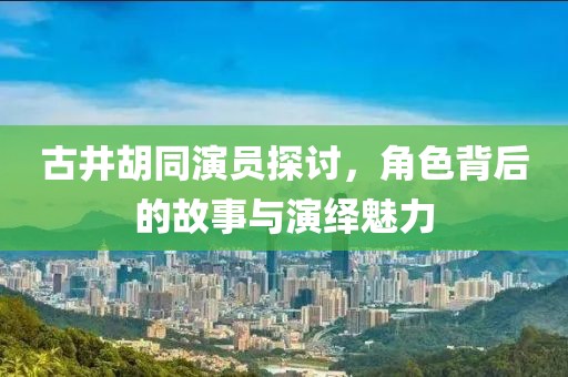 古井胡同演员探讨，角色背后的故事与演绎魅力