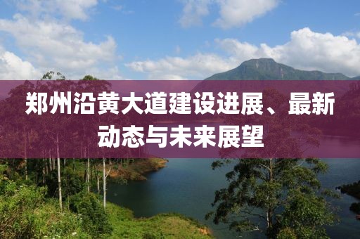 郑州沿黄大道建设进展、最新动态与未来展望