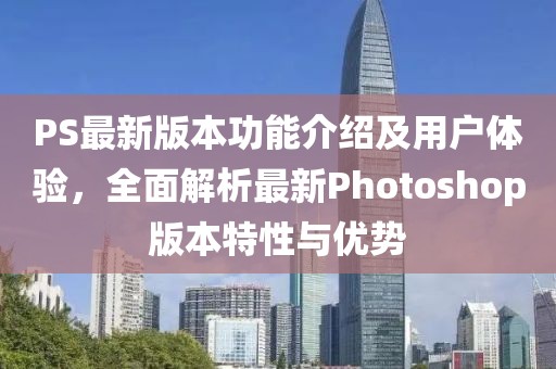 PS最新版本功能介绍及用户体验，全面解析最新Photoshop版本特性与优势
