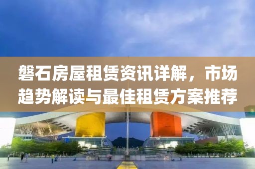 磐石房屋租赁资讯详解，市场趋势解读与最佳租赁方案推荐