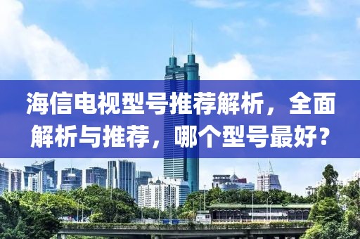 海信电视型号推荐解析，全面解析与推荐，哪个型号最好？