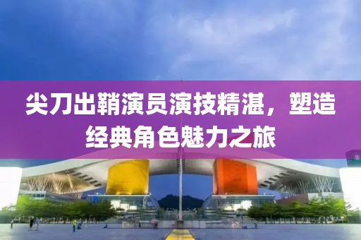尖刀出鞘演员演技精湛，塑造经典角色魅力之旅