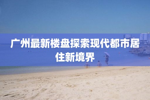 广州最新楼盘探索现代都市居住新境界