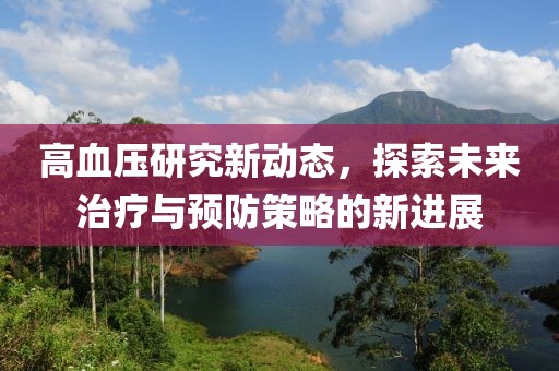 高血压研究新动态，探索未来治疗与预防策略的新进展