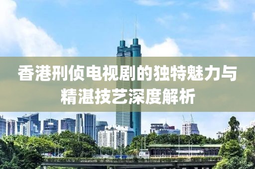 香港刑侦电视剧的独特魅力与精湛技艺深度解析
