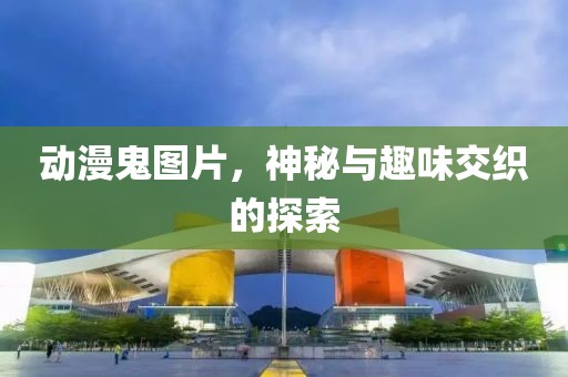 动漫鬼图片，神秘与趣味交织的探索