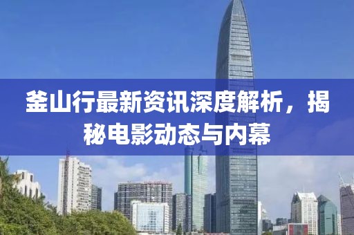 釜山行最新资讯深度解析，揭秘电影动态与内幕