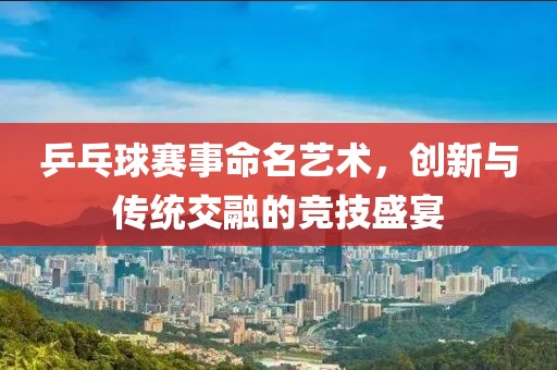 乒乓球赛事命名艺术，创新与传统交融的竞技盛宴