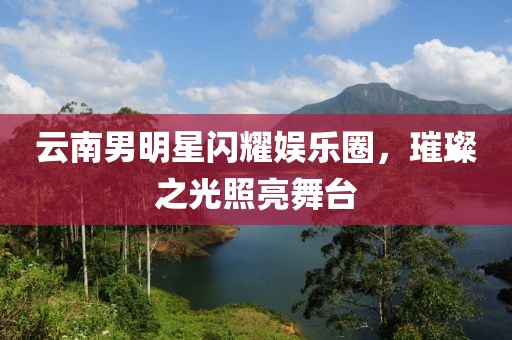云南男明星闪耀娱乐圈，璀璨之光照亮舞台