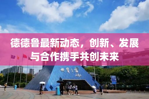 德德鲁最新动态，创新、发展与合作携手共创未来