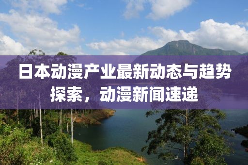 日本动漫产业最新动态与趋势探索，动漫新闻速递
