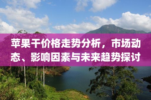 苹果干价格走势分析，市场动态、影响因素与未来趋势探讨