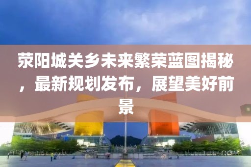 荥阳城关乡未来繁荣蓝图揭秘，最新规划发布，展望美好前景