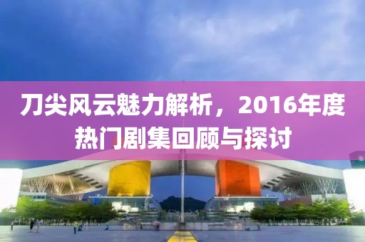 刀尖风云魅力解析，2016年度热门剧集回顾与探讨