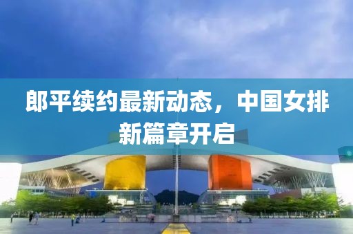郎平续约最新动态，中国女排新篇章开启