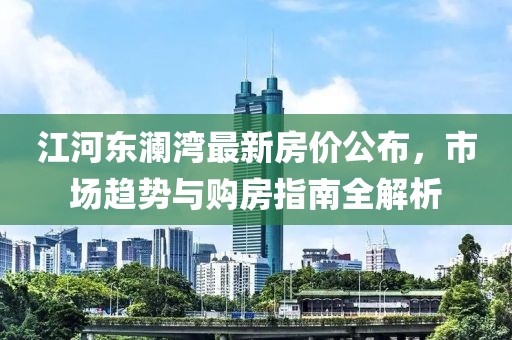 江河东澜湾最新房价公布，市场趋势与购房指南全解析