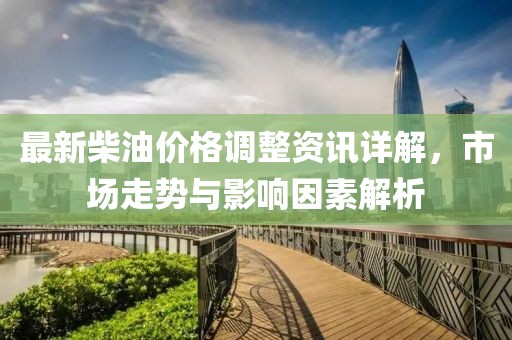 最新柴油价格调整资讯详解，市场走势与影响因素解析